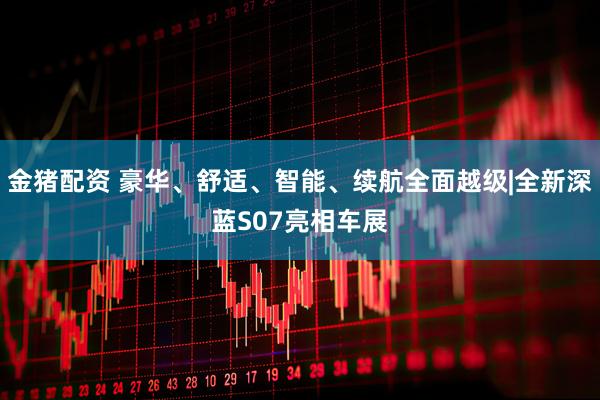 金猪配资 豪华、舒适、智能、续航全面越级|全新深蓝S07亮相车展