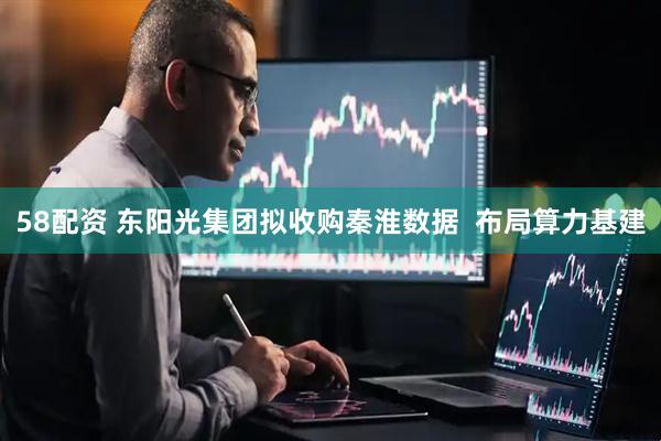 58配资 东阳光集团拟收购秦淮数据  布局算力基建