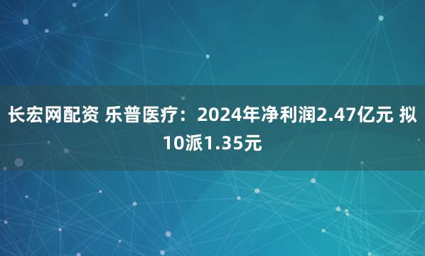 长宏网配资 乐普医疗：2024年净利润2.47亿元 拟10派1.35元
