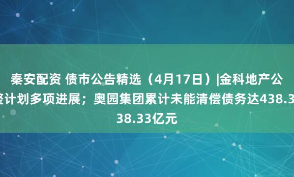 秦安配资 债市公告精选（4月17日）|金科地产公布重整计划多项进展；奥园集团累计未能清偿债务达438.33亿元