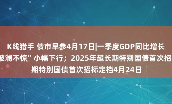K线猎手 债市早参4月17日|一季度GDP同比增长5.4%，债市“波澜不惊”小幅下行；2025年超长期特别国债首次招标定档4月24日