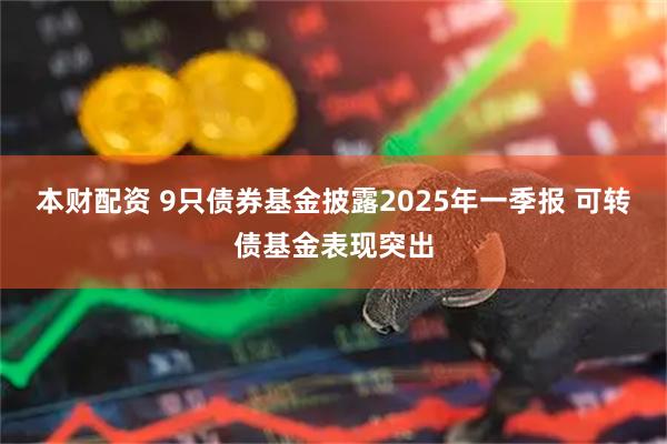 本财配资 9只债券基金披露2025年一季报 可转债基金表现突出