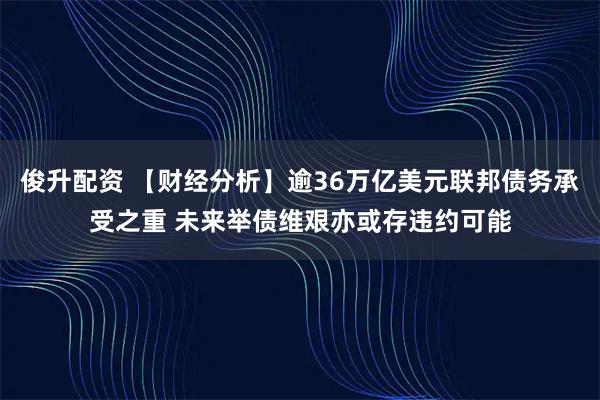 俊升配资 【财经分析】逾36万亿美元联邦债务承受之重 未来举债维艰亦或存违约可能