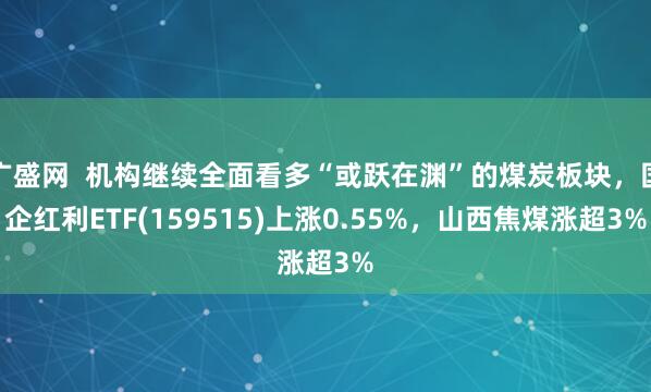 广盛网  机构继续全面看多“或跃在渊”的煤炭板块，国企红利ETF(159515)上涨0.55%，山西焦煤涨超3%