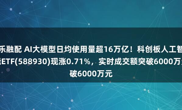 乐融配 AI大模型日均使用量超16万亿！科创板人工智能ETF(588930)现涨0.71%，实时成交额突破6000万元