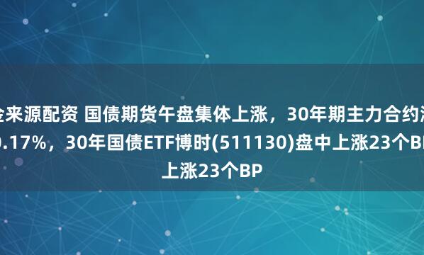 金来源配资 国债期货午盘集体上涨，30年期主力合约涨0.17%，30年国债ETF博时(511130)盘中上涨23个BP
