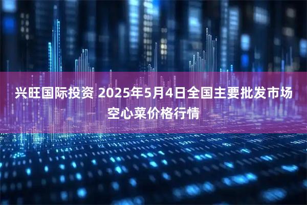兴旺国际投资 2025年5月4日全国主要批发市场空心菜价格行情