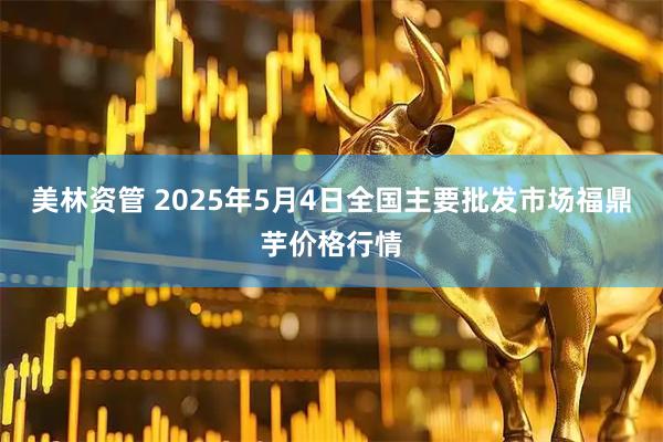美林资管 2025年5月4日全国主要批发市场福鼎芋价格行情