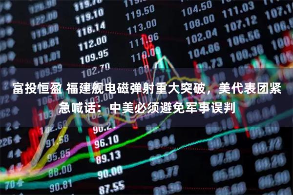 富投恒盈 福建舰电磁弹射重大突破，美代表团紧急喊话：中美必须避免军事误判