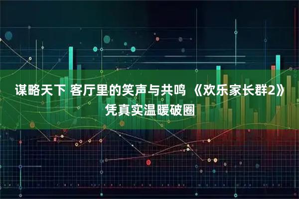 谋略天下 客厅里的笑声与共鸣 《欢乐家长群2》凭真实温暖破圈
