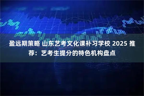 盈远期策略 山东艺考文化课补习学校 2025 推荐：艺考生提分的特色机构盘点