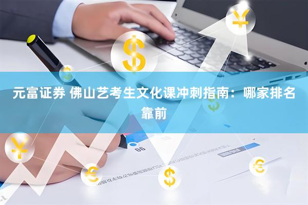 元富证券 佛山艺考生文化课冲刺指南：哪家排名靠前