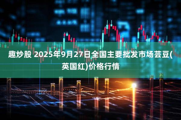 趣炒股 2025年9月27日全国主要批发市场芸豆(英国红)价格行情