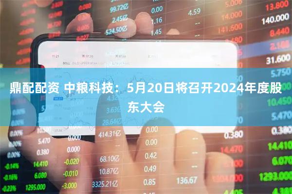 鼎配配资 中粮科技：5月20日将召开2024年度股东大会