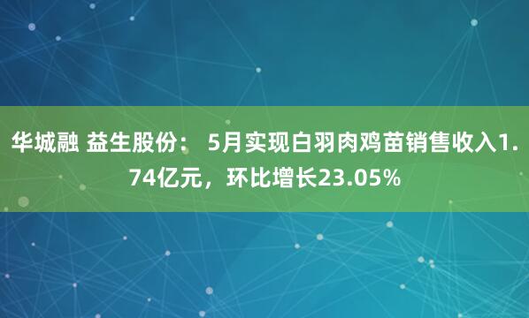 华城融 益生股份： 5月实现白羽肉鸡苗销售收入1.74亿元，环比增长23.05%