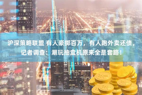 沪深策略联盟 有人豪掷百万，有人跑外卖还债，记者调查：潮玩抽盒机原来全是套路！