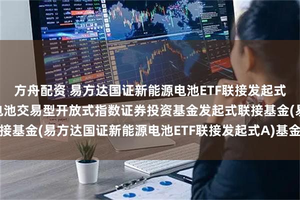 方舟配资 易方达国证新能源电池ETF联接发起式A: 易方达国证新能源电池交易型开放式指数证券投资基金发起式联接基金(易方达国证新能源电池ETF联接发起式A)基金产品资料概要更新