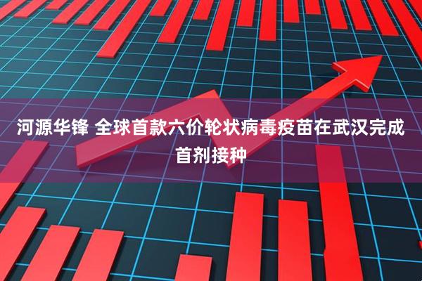 河源华锋 全球首款六价轮状病毒疫苗在武汉完成首剂接种