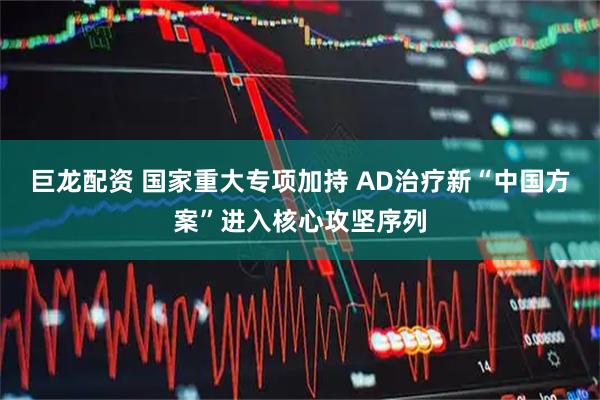 巨龙配资 国家重大专项加持 AD治疗新“中国方案”进入核心攻坚序列