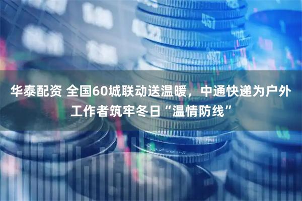 华泰配资 全国60城联动送温暖，中通快递为户外工作者筑牢冬日“温情防线”