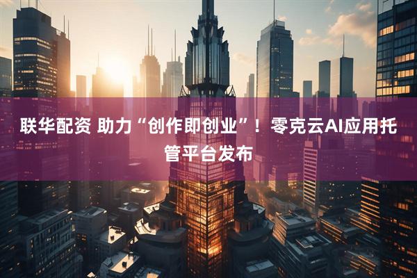 联华配资 助力“创作即创业”！零克云AI应用托管平台发布