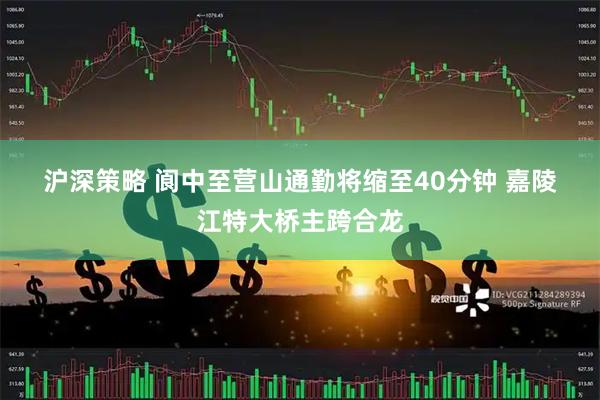 沪深策略 阆中至营山通勤将缩至40分钟 嘉陵江特大桥主跨合龙