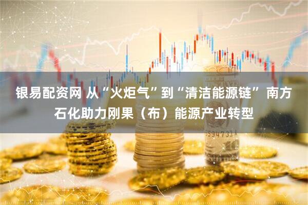 银易配资网 从“火炬气”到“清洁能源链” 南方石化助力刚果（布）能源产业转型