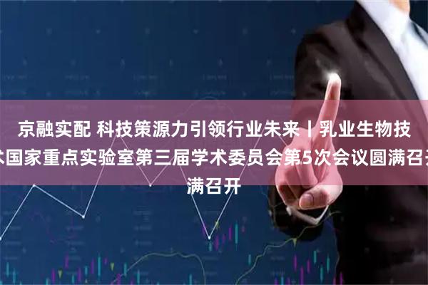 京融实配 科技策源力引领行业未来丨乳业生物技术国家重点实验室第三届学术委员会第5次会议圆满召开