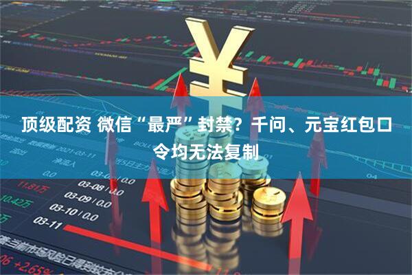 顶级配资 微信“最严”封禁？千问、元宝红包口令均无法复制