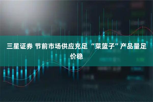 三星证券 节前市场供应充足 “菜篮子”产品量足价稳