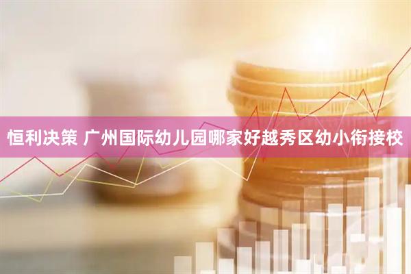 恒利决策 广州国际幼儿园哪家好越秀区幼小衔接校