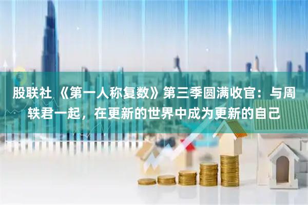 股联社 《第一人称复数》第三季圆满收官：与周轶君一起，在更新的世界中成为更新的自己