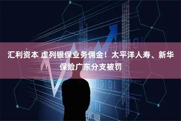 汇利资本 虚列银保业务佣金！太平洋人寿、新华保险广东分支被罚
