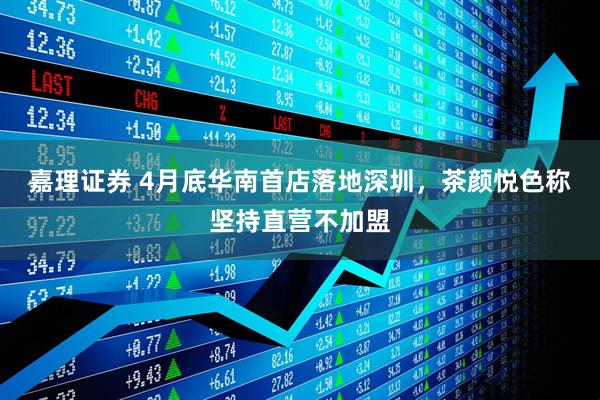 嘉理证券 4月底华南首店落地深圳，茶颜悦色称坚持直营不加盟