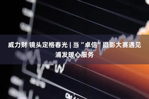 威力财 镜头定格春光 | 当“卓信”摄影大赛遇见浦发暖心服务
