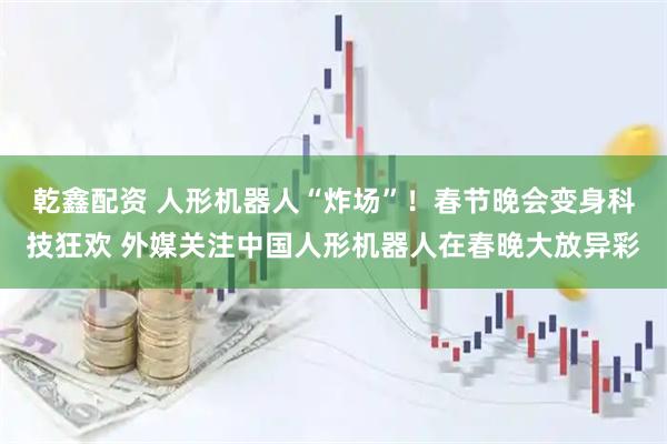 乾鑫配资 人形机器人“炸场”！春节晚会变身科技狂欢 外媒关注中国人形机器人在春晚大放异彩