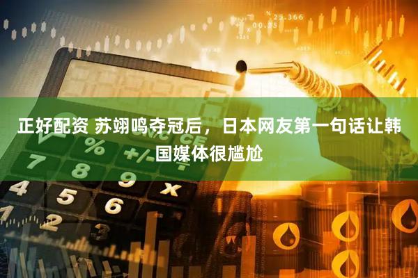 正好配资 苏翊鸣夺冠后，日本网友第一句话让韩国媒体很尴尬