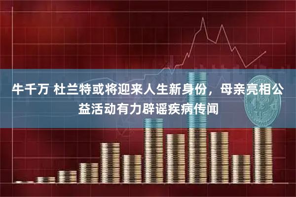 牛千万 杜兰特或将迎来人生新身份，母亲亮相公益活动有力辟谣疾病传闻