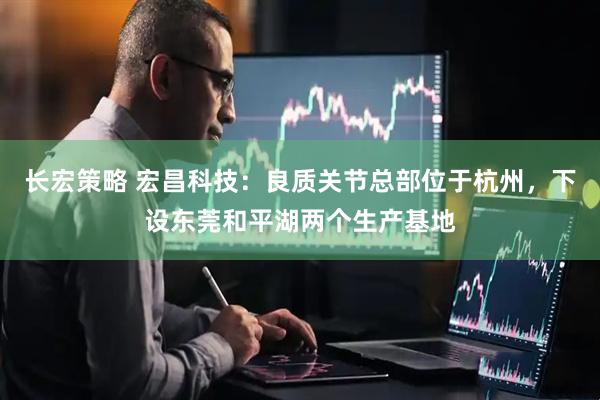 长宏策略 宏昌科技：良质关节总部位于杭州，下设东莞和平湖两个生产基地