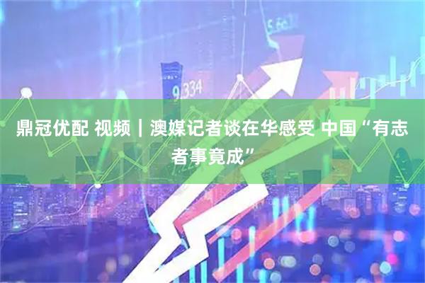 鼎冠优配 视频｜澳媒记者谈在华感受 中国“有志者事竟成”