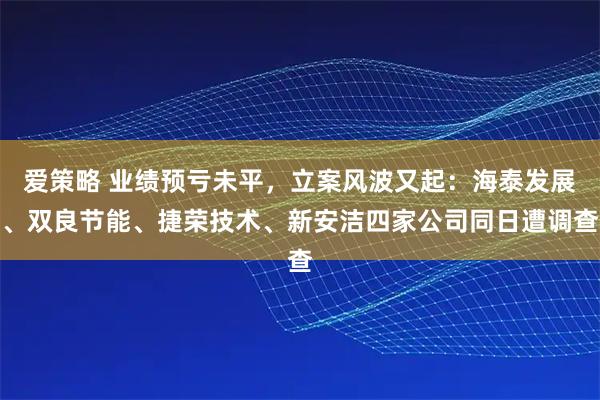 爱策略 业绩预亏未平，立案风波又起：海泰发展、双良节能、捷荣技术、新安洁四家公司同日遭调查
