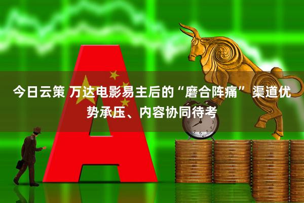 今日云策 万达电影易主后的“磨合阵痛” 渠道优势承压、内容协同待考