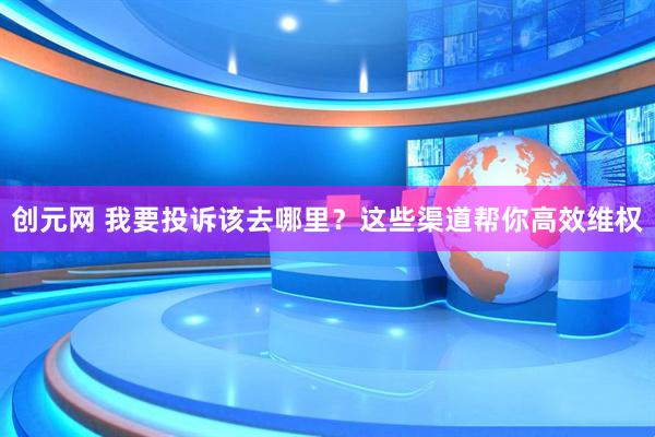 创元网 我要投诉该去哪里？这些渠道帮你高效维权
