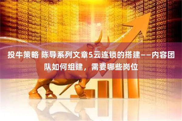 投牛策略 陈导系列文章5云连锁的搭建——内容团队如何组建，需要哪些岗位
