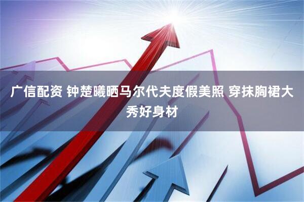 广信配资 钟楚曦晒马尔代夫度假美照 穿抹胸裙大秀好身材