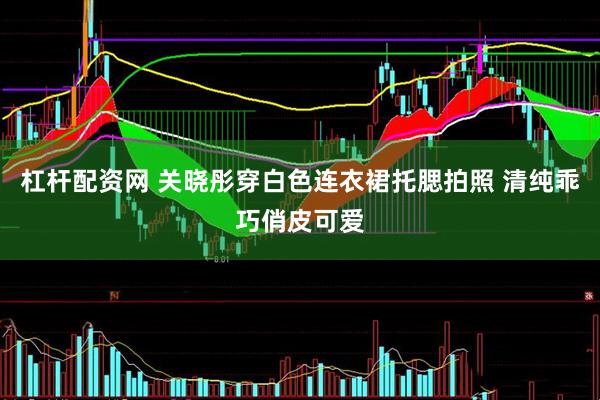 杠杆配资网 关晓彤穿白色连衣裙托腮拍照 清纯乖巧俏皮可爱