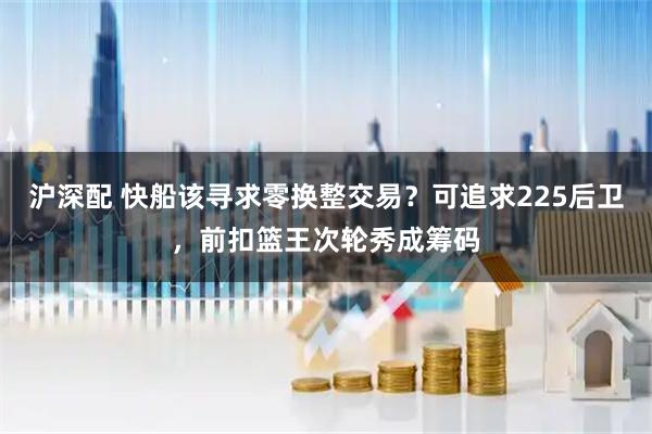 沪深配 快船该寻求零换整交易？可追求225后卫，前扣篮王次轮秀成筹码