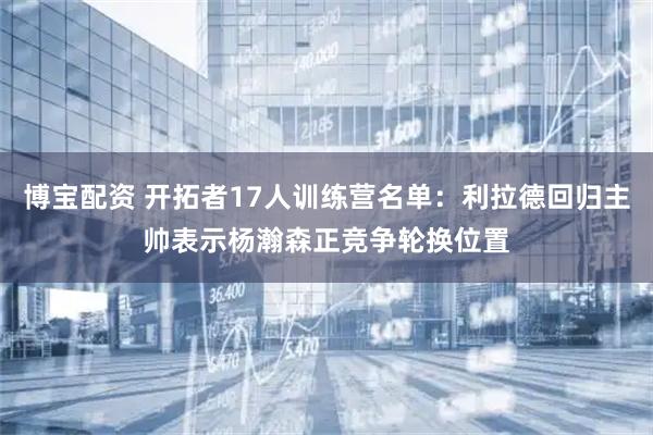 博宝配资 开拓者17人训练营名单：利拉德回归主帅表示杨瀚森正竞争轮换位置