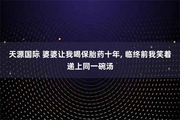 天源国际 婆婆让我喝保胎药十年, 临终前我笑着递上同一碗汤
